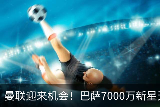 曼联迎来机会！巴萨7000万新星无缘上场！卡里克急需补强